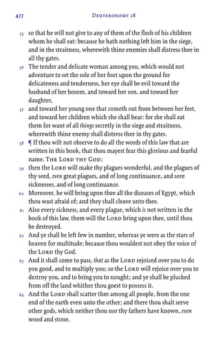 477 Deuteronomy 28
so that he will not give to any of them of the flesh of his children
whom he shall eat: because he hath nothing left him in the siege,
and in the straitness, wherewith thine enemies shall distress thee in
all thy gates.
The tender and delicate woman among you, which would not
adventure to set the sole of her foot upon the ground for
delicateness and tenderness, her eye shall be evil toward the
husband of her bosom, and toward her son, and toward her
daughter,
and toward her young one that cometh out from between her feet,
and toward her children which she shall bear: for she shall eat
them for want of all things secretly in the siege and straitness,
wherewith thine enemy shall distress thee in thy gates.
¶ If thou wilt not observe to do all the words of this law that are
written in this book, that thou mayest fear this glorious and fearful
name, The Lord thy God;
then the Lord will make thy plagues wonderful, and the plagues of
thy seed, even great plagues, and of long continuance, and sore
sicknesses, and of long continuance.
Moreover, he will bring upon thee all the diseases of Egypt, which
thou wast afraid of; and they shall cleave unto thee.
Also every sickness, and every plague, which is not written in the
book of this law, them will the Lord bring upon thee, until thou
be destroyed.
And ye shall be left few in number, whereas ye were as the stars of
heaven for multitude; because thou wouldest not obey the voice of
the Lord thy God.
And it shall come to pass, that as the Lord rejoiced over you to do
you good, and to multiply you; so the Lord will rejoice over you to
destroy you, and to bring you to nought; and ye shall be plucked
from off the land whither thou goest to possess it.
And the Lord shall scatter thee among all people, from the one
end of the earth even unto the other; and there thou shalt serve
other gods, which neither thou nor thy fathers have known, even
wood and stone.
55
56
57
58
59
60
61
62
63
64
 