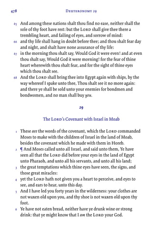 478 Deuteronomy 29
And among these nations shalt thou find no ease, neither shall the
sole of thy foot have rest: but the Lord shall give thee there a
trembling heart, and failing of eyes, and sorrow of mind:
and thy life shall hang in doubt before thee; and thou shalt fear day
and night, and shalt have none assurance of thy life:
in the morning thou shalt say, Would God it were even! and at even
thou shalt say, Would God it were morning! for the fear of thine
heart wherewith thou shalt fear, and for the sight of thine eyes
which thou shalt see.
And the Lord shall bring thee into Egypt again with ships, by the
way whereof I spake unto thee, Thou shalt see it no more again:
and there ye shall be sold unto your enemies for bondmen and
bondwomen, and no man shall buy you.
29
The Lord’s Covenant with Israel in Moab
These are the words of the covenant, which the Lord commanded
Moses to make with the children of Israel in the land of Moab,
besides the covenant which he made with them in Horeb.
¶ And Moses called unto all Israel, and said unto them, Ye have
seen all that the Lord did before your eyes in the land of Egypt
unto Pharaoh, and unto all his servants, and unto all his land;
the great temptations which thine eyes have seen, the signs, and
those great miracles:
yet the Lord hath not given you a heart to perceive, and eyes to
see, and ears to hear, unto this day.
And I have led you forty years in the wilderness: your clothes are
not waxen old upon you, and thy shoe is not waxen old upon thy
foot.
Ye have not eaten bread, neither have ye drunk wine or strong
drink: that ye might know that I am the Lord your God.
65
66
67
68
1
2
3
4
5
6
 