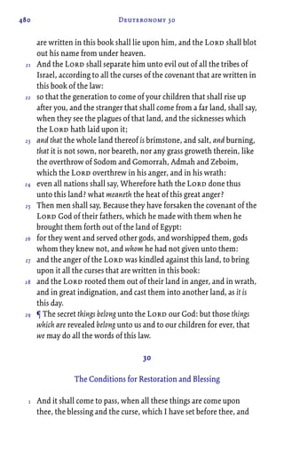 480 Deuteronomy 30
are written in this book shall lie upon him, and the Lord shall blot
out his name from under heaven.
And the Lord shall separate him unto evil out of all the tribes of
Israel, according to all the curses of the covenant that are written in
this book of the law:
so that the generation to come of your children that shall rise up
after you, and the stranger that shall come from a far land, shall say,
when they see the plagues of that land, and the sicknesses which
the Lord hath laid upon it;
and that the whole land thereof is brimstone, and salt, and burning,
that it is not sown, nor beareth, nor any grass groweth therein, like
the overthrow of Sodom and Gomorrah, Admah and Zeboim,
which the Lord overthrew in his anger, and in his wrath:
even all nations shall say, Wherefore hath the Lord done thus
unto this land? what meaneth the heat of this great anger?
Then men shall say, Because they have forsaken the covenant of the
Lord God of their fathers, which he made with them when he
brought them forth out of the land of Egypt:
for they went and served other gods, and worshipped them, gods
whom they knew not, and whom he had not given unto them:
and the anger of the Lord was kindled against this land, to bring
upon it all the curses that are written in this book:
and the Lord rooted them out of their land in anger, and in wrath,
and in great indignation, and cast them into another land, as it is
this day.
¶ The secret things belong unto the Lord our God: but those things
which are revealed belong unto us and to our children for ever, that
we may do all the words of this law.
30
The Conditions for Restoration and Blessing
And it shall come to pass, when all these things are come upon
thee, the blessing and the curse, which I have set before thee, and
21
22
23
24
25
26
27
28
29
1
 