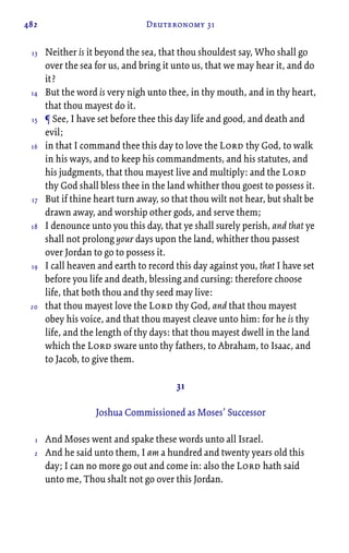 482 Deuteronomy 31
Neither is it beyond the sea, that thou shouldest say, Who shall go
over the sea for us, and bring it unto us, that we may hear it, and do
it?
But the word is very nigh unto thee, in thy mouth, and in thy heart,
that thou mayest do it.
¶ See, I have set before thee this day life and good, and death and
evil;
in that I command thee this day to love the Lord thy God, to walk
in his ways, and to keep his commandments, and his statutes, and
his judgments, that thou mayest live and multiply: and the Lord
thy God shall bless thee in the land whither thou goest to possess it.
But if thine heart turn away, so that thou wilt not hear, but shalt be
drawn away, and worship other gods, and serve them;
I denounce unto you this day, that ye shall surely perish, and that ye
shall not prolong your days upon the land, whither thou passest
over Jordan to go to possess it.
I call heaven and earth to record this day against you, that I have set
before you life and death, blessing and cursing: therefore choose
life, that both thou and thy seed may live:
that thou mayest love the Lord thy God, and that thou mayest
obey his voice, and that thou mayest cleave unto him: for he is thy
life, and the length of thy days: that thou mayest dwell in the land
which the Lord sware unto thy fathers, to Abraham, to Isaac, and
to Jacob, to give them.
31
Joshua Commissioned as Moses’ Successor
And Moses went and spake these words unto all Israel.
And he said unto them, I am a hundred and twenty years old this
day; I can no more go out and come in: also the Lord hath said
unto me, Thou shalt not go over this Jordan.
13
14
15
16
17
18
19
20
1
2
 