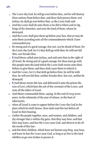 483 Deuteronomy 31
The Lord thy God, he will go over before thee, and he will destroy
these nations from before thee, and thou shalt possess them: and
Joshua, he shall go over before thee, as the Lord hath said.
And the Lord shall do unto them as he did to Sihon and to Og,
kings of the Amorites, and unto the land of them, whom he
destroyed.
And the Lord shall give them up before your face, that ye may do
unto them according unto all the commandments which I have
commanded you.
Be strong and of a good courage, fear not, nor be afraid of them: for
the Lord thy God, he it is that doth go with thee; he will not fail
thee, nor forsake thee.
¶ And Moses called unto Joshua, and said unto him in the sight of
all Israel, Be strong and of a good courage: for thou must go with
this people unto the land which the Lord hath sworn unto their
fathers to give them; and thou shalt cause them to inherit it.
And the Lord, he it is that doth go before thee; he will be with
thee, he will not fail thee, neither forsake thee: fear not, neither be
dismayed.
¶ And Moses wrote this law, and delivered it unto the priests the
sons of Levi, which bare the ark of the covenant of the Lord, and
unto all the elders of Israel.
And Moses commanded them, saying, At the end of every seven
years, in the solemnity of the year of release, in the feast of
tabernacles,
when all Israel is come to appear before the Lord thy God in the
place which he shall choose, thou shalt read this law before all
Israel in their hearing.
Gather the people together, men, and women, and children, and
thy stranger that is within thy gates, that they may hear, and that
they may learn, and fear the Lord your God, and observe to do all
the words of this law:
and that their children, which have not known any thing, may hear,
and learn to fear the Lord your God, as long as ye live in the land
whither ye go over Jordan to possess it.
3
4
5
6
7
8
9
10
11
12
13
 