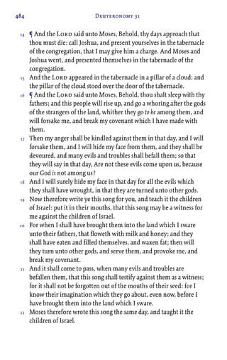 484 Deuteronomy 31
¶ And the Lord said unto Moses, Behold, thy days approach that
thou must die: call Joshua, and present yourselves in the tabernacle
of the congregation, that I may give him a charge. And Moses and
Joshua went, and presented themselves in the tabernacle of the
congregation.
And the Lord appeared in the tabernacle in a pillar of a cloud: and
the pillar of the cloud stood over the door of the tabernacle.
¶ And the Lord said unto Moses, Behold, thou shalt sleep with thy
fathers; and this people will rise up, and go a whoring after the gods
of the strangers of the land, whither they go to be among them, and
will forsake me, and break my covenant which I have made with
them.
Then my anger shall be kindled against them in that day, and I will
forsake them, and I will hide my face from them, and they shall be
devoured, and many evils and troubles shall befall them; so that
they will say in that day, Are not these evils come upon us, because
our God is not among us?
And I will surely hide my face in that day for all the evils which
they shall have wrought, in that they are turned unto other gods.
Now therefore write ye this song for you, and teach it the children
of Israel: put it in their mouths, that this song may be a witness for
me against the children of Israel.
For when I shall have brought them into the land which I sware
unto their fathers, that floweth with milk and honey; and they
shall have eaten and filled themselves, and waxen fat; then will
they turn unto other gods, and serve them, and provoke me, and
break my covenant.
And it shall come to pass, when many evils and troubles are
befallen them, that this song shall testify against them as a witness;
for it shall not be forgotten out of the mouths of their seed: for I
know their imagination which they go about, even now, before I
have brought them into the land which I sware.
Moses therefore wrote this song the same day, and taught it the
children of Israel.
14
15
16
17
18
19
20
21
22
 