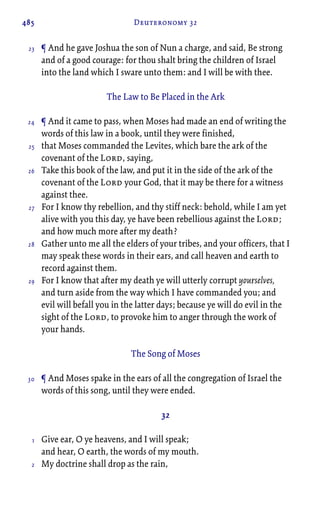 485 Deuteronomy 32
¶ And he gave Joshua the son of Nun a charge, and said, Be strong
and of a good courage: for thou shalt bring the children of Israel
into the land which I sware unto them: and I will be with thee.
The Law to Be Placed in the Ark
¶ And it came to pass, when Moses had made an end of writing the
words of this law in a book, until they were finished,
that Moses commanded the Levites, which bare the ark of the
covenant of the Lord, saying,
Take this book of the law, and put it in the side of the ark of the
covenant of the Lord your God, that it may be there for a witness
against thee.
For I know thy rebellion, and thy stiff neck: behold, while I am yet
alive with you this day, ye have been rebellious against the Lord;
and how much more after my death?
Gather unto me all the elders of your tribes, and your officers, that I
may speak these words in their ears, and call heaven and earth to
record against them.
For I know that after my death ye will utterly corrupt yourselves,
and turn aside from the way which I have commanded you; and
evil will befall you in the latter days; because ye will do evil in the
sight of the Lord, to provoke him to anger through the work of
your hands.
The Song of Moses
¶ And Moses spake in the ears of all the congregation of Israel the
words of this song, until they were ended.
32
Give ear, O ye heavens, and I will speak;
and hear, O earth, the words of my mouth.
My doctrine shall drop as the rain,
23
24
25
26
27
28
29
30
1
2
 