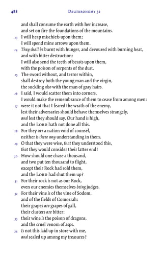 488 Deuteronomy 32
and shall consume the earth with her increase,
and set on fire the foundations of the mountains.
I will heap mischiefs upon them;
I will spend mine arrows upon them.
They shall be burnt with hunger, and devoured with burning heat,
and with bitter destruction:
I will also send the teeth of beasts upon them,
with the poison of serpents of the dust.
The sword without, and terror within,
shall destroy both the young man and the virgin,
the suckling also with the man of gray hairs.
I said, I would scatter them into corners,
I would make the remembrance of them to cease from among men:
were it not that I feared the wrath of the enemy,
lest their adversaries should behave themselves strangely,
and lest they should say, Our hand is high,
and the Lord hath not done all this.
For they are a nation void of counsel,
neither is there any understanding in them.
O that they were wise, that they understood this,
that they would consider their latter end!
How should one chase a thousand,
and two put ten thousand to flight,
except their Rock had sold them,
and the Lord had shut them up?
For their rock is not as our Rock,
even our enemies themselves being judges.
For their vine is of the vine of Sodom,
and of the fields of Gomorrah:
their grapes are grapes of gall,
their clusters are bitter:
their wine is the poison of dragons,
and the cruel venom of asps.
Is not this laid up in store with me,
and sealed up among my treasures?
23
24
25
26
27
28
29
30
31
32
33
34
 
