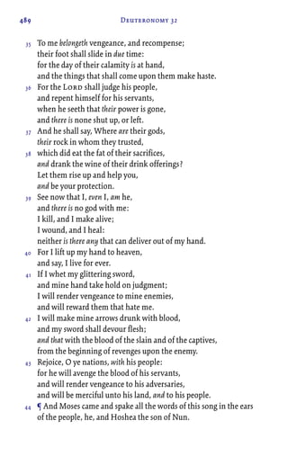 489 Deuteronomy 32
To me belongeth vengeance, and recompense;
their foot shall slide in due time:
for the day of their calamity is at hand,
and the things that shall come upon them make haste.
For the Lord shall judge his people,
and repent himself for his servants,
when he seeth that their power is gone,
and there is none shut up, or left.
And he shall say, Where are their gods,
their rock in whom they trusted,
which did eat the fat of their sacrifices,
and drank the wine of their drink offerings?
Let them rise up and help you,
and be your protection.
See now that I, even I, am he,
and there is no god with me:
I kill, and I make alive;
I wound, and I heal:
neither is there any that can deliver out of my hand.
For I lift up my hand to heaven,
and say, I live for ever.
If I whet my glittering sword,
and mine hand take hold on judgment;
I will render vengeance to mine enemies,
and will reward them that hate me.
I will make mine arrows drunk with blood,
and my sword shall devour flesh;
and that with the blood of the slain and of the captives,
from the beginning of revenges upon the enemy.
Rejoice, O ye nations, with his people:
for he will avenge the blood of his servants,
and will render vengeance to his adversaries,
and will be merciful unto his land, and to his people.
¶ And Moses came and spake all the words of this song in the ears
of the people, he, and Hoshea the son of Nun.
35
36
37
38
39
40
41
42
43
44
 