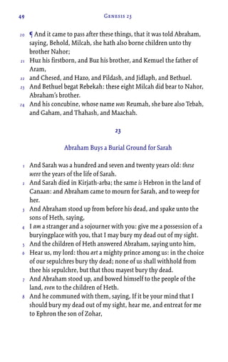 49 Genesis 23
¶ And it came to pass after these things, that it was told Abraham,
saying, Behold, Milcah, she hath also borne children unto thy
brother Nahor;
Huz his firstborn, and Buz his brother, and Kemuel the father of
Aram,
and Chesed, and Hazo, and Pildash, and Jidlaph, and Bethuel.
And Bethuel begat Rebekah: these eight Milcah did bear to Nahor,
Abraham’s brother.
And his concubine, whose name was Reumah, she bare also Tebah,
and Gaham, and Thahash, and Maachah.
23
Abraham Buys a Burial Ground for Sarah
And Sarah was a hundred and seven and twenty years old: these
were the years of the life of Sarah.
And Sarah died in Kirjath-arba; the same is Hebron in the land of
Canaan: and Abraham came to mourn for Sarah, and to weep for
her.
And Abraham stood up from before his dead, and spake unto the
sons of Heth, saying,
I am a stranger and a sojourner with you: give me a possession of a
buryingplace with you, that I may bury my dead out of my sight.
And the children of Heth answered Abraham, saying unto him,
Hear us, my lord: thou art a mighty prince among us: in the choice
of our sepulchres bury thy dead; none of us shall withhold from
thee his sepulchre, but that thou mayest bury thy dead.
And Abraham stood up, and bowed himself to the people of the
land, even to the children of Heth.
And he communed with them, saying, If it be your mind that I
should bury my dead out of my sight, hear me, and entreat for me
to Ephron the son of Zohar,
20
21
22
23
24
1
2
3
4
5
6
7
8
 
