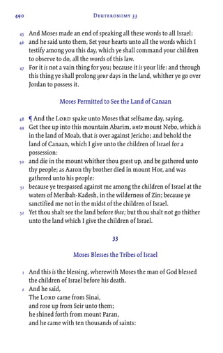 490 Deuteronomy 33
And Moses made an end of speaking all these words to all Israel:
and he said unto them, Set your hearts unto all the words which I
testify among you this day, which ye shall command your children
to observe to do, all the words of this law.
For it is not a vain thing for you; because it is your life: and through
this thing ye shall prolong your days in the land, whither ye go over
Jordan to possess it.
Moses Permitted to See the Land of Canaan
¶ And the Lord spake unto Moses that selfsame day, saying,
Get thee up into this mountain Abarim, unto mount Nebo, which is
in the land of Moab, that is over against Jericho; and behold the
land of Canaan, which I give unto the children of Israel for a
possession:
and die in the mount whither thou goest up, and be gathered unto
thy people; as Aaron thy brother died in mount Hor, and was
gathered unto his people:
because ye trespassed against me among the children of Israel at the
waters of Meribah-Kadesh, in the wilderness of Zin; because ye
sanctified me not in the midst of the children of Israel.
Yet thou shalt see the land before thee; but thou shalt not go thither
unto the land which I give the children of Israel.
33
Moses Blesses the Tribes of Israel
And this is the blessing, wherewith Moses the man of God blessed
the children of Israel before his death.
And he said,
The Lord came from Sinai,
and rose up from Seir unto them;
he shined forth from mount Paran,
and he came with ten thousands of saints:
45
46
47
48
49
50
51
52
1
2
 