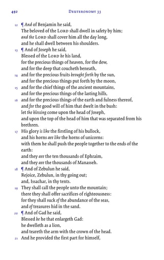 492 Deuteronomy 33
¶ And of Benjamin he said,
The beloved of the Lord shall dwell in safety by him;
and the Lord shall cover him all the day long,
and he shall dwell between his shoulders.
¶ And of Joseph he said,
Blessed of the Lord be his land,
for the precious things of heaven, for the dew,
and for the deep that coucheth beneath,
and for the precious fruits brought forth by the sun,
and for the precious things put forth by the moon,
and for the chief things of the ancient mountains,
and for the precious things of the lasting hills,
and for the precious things of the earth and fulness thereof,
and for the good will of him that dwelt in the bush:
let the blessing come upon the head of Joseph,
and upon the top of the head of him that was separated from his
brethren.
His glory is like the firstling of his bullock,
and his horns are like the horns of unicorns:
with them he shall push the people together to the ends of the
earth:
and they are the ten thousands of Ephraim,
and they are the thousands of Manasseh.
¶ And of Zebulun he said,
Rejoice, Zebulun, in thy going out;
and, Issachar, in thy tents.
They shall call the people unto the mountain;
there they shall offer sacrifices of righteousness:
for they shall suck of the abundance of the seas,
and of treasures hid in the sand.
¶ And of Gad he said,
Blessed be he that enlargeth Gad:
he dwelleth as a lion,
and teareth the arm with the crown of the head.
And he provided the first part for himself,
12
13
14
15
16
17
18
19
20
21
 