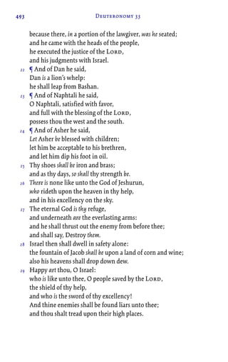 493 Deuteronomy 33
because there, in a portion of the lawgiver, was he seated;
and he came with the heads of the people,
he executed the justice of the Lord,
and his judgments with Israel.
¶ And of Dan he said,
Dan is a lion’s whelp:
he shall leap from Bashan.
¶ And of Naphtali he said,
O Naphtali, satisfied with favor,
and full with the blessing of the Lord,
possess thou the west and the south.
¶ And of Asher he said,
Let Asher be blessed with children;
let him be acceptable to his brethren,
and let him dip his foot in oil.
Thy shoes shall be iron and brass;
and as thy days, so shall thy strength be.
There is none like unto the God of Jeshurun,
who rideth upon the heaven in thy help,
and in his excellency on the sky.
The eternal God is thy refuge,
and underneath are the everlasting arms:
and he shall thrust out the enemy from before thee;
and shall say, Destroy them.
Israel then shall dwell in safety alone:
the fountain of Jacob shall be upon a land of corn and wine;
also his heavens shall drop down dew.
Happy art thou, O Israel:
who is like unto thee, O people saved by the Lord,
the shield of thy help,
and who is the sword of thy excellency!
And thine enemies shall be found liars unto thee;
and thou shalt tread upon their high places.
22
23
24
25
26
27
28
29
 