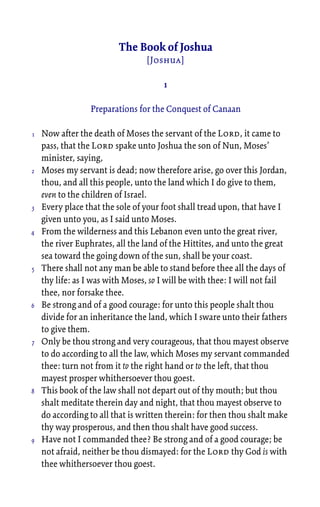 The Book of Joshua
[Joshua]
1
Preparations for the Conquest of Canaan
Now after the death of Moses the servant of the Lord, it came to
pass, that the Lord spake unto Joshua the son of Nun, Moses’
minister, saying,
Moses my servant is dead; now therefore arise, go over this Jordan,
thou, and all this people, unto the land which I do give to them,
even to the children of Israel.
Every place that the sole of your foot shall tread upon, that have I
given unto you, as I said unto Moses.
From the wilderness and this Lebanon even unto the great river,
the river Euphrates, all the land of the Hittites, and unto the great
sea toward the going down of the sun, shall be your coast.
There shall not any man be able to stand before thee all the days of
thy life: as I was with Moses, so I will be with thee: I will not fail
thee, nor forsake thee.
Be strong and of a good courage: for unto this people shalt thou
divide for an inheritance the land, which I sware unto their fathers
to give them.
Only be thou strong and very courageous, that thou mayest observe
to do according to all the law, which Moses my servant commanded
thee: turn not from it to the right hand or to the left, that thou
mayest prosper whithersoever thou goest.
This book of the law shall not depart out of thy mouth; but thou
shalt meditate therein day and night, that thou mayest observe to
do according to all that is written therein: for then thou shalt make
thy way prosperous, and then thou shalt have good success.
Have not I commanded thee? Be strong and of a good courage; be
not afraid, neither be thou dismayed: for the Lord thy God is with
thee whithersoever thou goest.
1
2
3
4
5
6
7
8
9
 