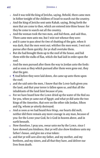 497 Joshua 2
And it was told the king of Jericho, saying, Behold, there came men
in hither tonight of the children of Israel to search out the country.
And the king of Jericho sent unto Rahab, saying, Bring forth the
men that are come to thee, which are entered into thine house: for
they be come to search out all the country.
And the woman took the two men, and hid them, and said thus,
There came men unto me, but I wist not whence they were:
and it came to pass about the time of shutting of the gate, when it
was dark, that the men went out; whither the men went, I wot not:
pursue after them quickly; for ye shall overtake them.
But she had brought them up to the roof of the house, and hid
them with the stalks of flax, which she had laid in order upon the
roof.
And the men pursued after them the way to Jordan unto the fords:
and as soon as they which pursued after them were gone out, they
shut the gate.
¶ And before they were laid down, she came up unto them upon
the roof;
and she said unto the men, I know that the Lord hath given you
the land, and that your terror is fallen upon us, and that all the
inhabitants of the land faint because of you.
For we have heard how the Lord dried up the water of the Red sea
for you, when ye came out of Egypt; and what ye did unto the two
kings of the Amorites, that were on the other side Jordan, Sihon
and Og, whom ye utterly destroyed.
And as soon as we had heard these things, our hearts did melt,
neither did there remain any more courage in any man, because of
you: for the Lord your God, he is God in heaven above, and in
earth beneath.
Now therefore, I pray you, swear unto me by the Lord, since I
have showed you kindness, that ye will also show kindness unto my
father’s house, and give me a true token:
and that ye will save alive my father, and my mother, and my
brethren, and my sisters, and all that they have, and deliver our
lives from death.
2
3
4
5
6
7
8
9
10
11
12
13
 