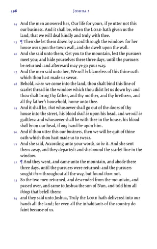 498 Joshua 2
And the men answered her, Our life for yours, if ye utter not this
our business. And it shall be, when the Lord hath given us the
land, that we will deal kindly and truly with thee.
¶ Then she let them down by a cord through the window: for her
house was upon the town wall, and she dwelt upon the wall.
And she said unto them, Get you to the mountain, lest the pursuers
meet you; and hide yourselves there three days, until the pursuers
be returned: and afterward may ye go your way.
And the men said unto her, We will be blameless of this thine oath
which thou hast made us swear.
Behold, when we come into the land, thou shalt bind this line of
scarlet thread in the window which thou didst let us down by: and
thou shalt bring thy father, and thy mother, and thy brethren, and
all thy father’s household, home unto thee.
And it shall be, that whosoever shall go out of the doors of thy
house into the street, his blood shall be upon his head, and we will be
guiltless: and whosoever shall be with thee in the house, his blood
shall be on our head, if any hand be upon him.
And if thou utter this our business, then we will be quit of thine
oath which thou hast made us to swear.
And she said, According unto your words, so be it. And she sent
them away, and they departed: and she bound the scarlet line in the
window.
¶ And they went, and came unto the mountain, and abode there
three days, until the pursuers were returned: and the pursuers
sought them throughout all the way, but found them not.
So the two men returned, and descended from the mountain, and
passed over, and came to Joshua the son of Nun, and told him all
things that befell them:
and they said unto Joshua, Truly the Lord hath delivered into our
hands all the land; for even all the inhabitants of the country do
faint because of us.
14
15
16
17
18
19
20
21
22
23
24
 