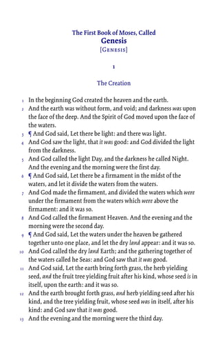 The First Book of Moses, Called
Genesis
[Genesis]
1
The Creation
In the beginning God created the heaven and the earth.
And the earth was without form, and void; and darkness was upon
the face of the deep. And the Spirit of God moved upon the face of
the waters.
¶ And God said, Let there be light: and there was light.
And God saw the light, that it was good: and God divided the light
from the darkness.
And God called the light Day, and the darkness he called Night.
And the evening and the morning were the first day.
¶ And God said, Let there be a firmament in the midst of the
waters, and let it divide the waters from the waters.
And God made the firmament, and divided the waters which were
under the firmament from the waters which were above the
firmament: and it was so.
And God called the firmament Heaven. And the evening and the
morning were the second day.
¶ And God said, Let the waters under the heaven be gathered
together unto one place, and let the dry land appear: and it was so.
And God called the dry land Earth; and the gathering together of
the waters called he Seas: and God saw that it was good.
And God said, Let the earth bring forth grass, the herb yielding
seed, and the fruit tree yielding fruit after his kind, whose seed is in
itself, upon the earth: and it was so.
And the earth brought forth grass, and herb yielding seed after his
kind, and the tree yielding fruit, whose seed was in itself, after his
kind: and God saw that it was good.
And the evening and the morning were the third day.
1
2
3
4
5
6
7
8
9
10
11
12
13
 