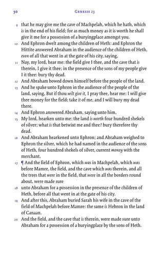 50 Genesis 23
that he may give me the cave of Machpelah, which he hath, which
is in the end of his field; for as much money as it is worth he shall
give it me for a possession of a buryingplace amongst you.
And Ephron dwelt among the children of Heth: and Ephron the
Hittite answered Abraham in the audience of the children of Heth,
even of all that went in at the gate of his city, saying,
Nay, my lord, hear me: the field give I thee, and the cave that is
therein, I give it thee; in the presence of the sons of my people give
I it thee: bury thy dead.
And Abraham bowed down himself before the people of the land.
And he spake unto Ephron in the audience of the people of the
land, saying, But if thou wilt give it, I pray thee, hear me: I will give
thee money for the field; take it of me, and I will bury my dead
there.
And Ephron answered Abraham, saying unto him,
My lord, hearken unto me: the land is worth four hundred shekels
of silver; what is that betwixt me and thee? bury therefore thy
dead.
And Abraham hearkened unto Ephron; and Abraham weighed to
Ephron the silver, which he had named in the audience of the sons
of Heth, four hundred shekels of silver, current money with the
merchant.
¶ And the field of Ephron, which was in Machpelah, which was
before Mamre, the field, and the cave which was therein, and all
the trees that were in the field, that were in all the borders round
about, were made sure
unto Abraham for a possession in the presence of the children of
Heth, before all that went in at the gate of his city.
And after this, Abraham buried Sarah his wife in the cave of the
field of Machpelah before Mamre: the same is Hebron in the land
of Canaan.
And the field, and the cave that is therein, were made sure unto
Abraham for a possession of a buryingplace by the sons of Heth.
9
10
11
12
13
14
15
16
17
18
19
20
 