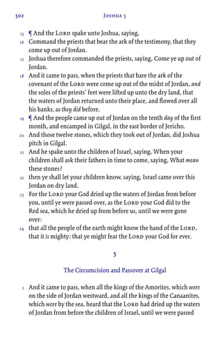 502 Joshua 5
¶ And the Lord spake unto Joshua, saying,
Command the priests that bear the ark of the testimony, that they
come up out of Jordan.
Joshua therefore commanded the priests, saying, Come ye up out of
Jordan.
And it came to pass, when the priests that bare the ark of the
covenant of the Lord were come up out of the midst of Jordan, and
the soles of the priests’ feet were lifted up unto the dry land, that
the waters of Jordan returned unto their place, and flowed over all
his banks, as they did before.
¶ And the people came up out of Jordan on the tenth day of the first
month, and encamped in Gilgal, in the east border of Jericho.
And those twelve stones, which they took out of Jordan, did Joshua
pitch in Gilgal.
And he spake unto the children of Israel, saying, When your
children shall ask their fathers in time to come, saying, What mean
these stones?
then ye shall let your children know, saying, Israel came over this
Jordan on dry land.
For the Lord your God dried up the waters of Jordan from before
you, until ye were passed over, as the Lord your God did to the
Red sea, which he dried up from before us, until we were gone
over:
that all the people of the earth might know the hand of the Lord,
that it is mighty: that ye might fear the Lord your God for ever.
5
The Circumcision and Passover at Gilgal
And it came to pass, when all the kings of the Amorites, which were
on the side of Jordan westward, and all the kings of the Canaanites,
which were by the sea, heard that the Lord had dried up the waters
of Jordan from before the children of Israel, until we were passed
15
16
17
18
19
20
21
22
23
24
1
 