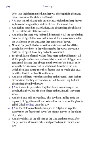 503 Joshua 5
over, that their heart melted, neither was there spirit in them any
more, because of the children of Israel.
¶ At that time the Lord said unto Joshua, Make thee sharp knives,
and circumcise again the children of Israel the second time.
And Joshua made him sharp knives, and circumcised the children
of Israel at the hill of the foreskins.
And this is the cause why Joshua did circumcise: All the people that
came out of Egypt, that were males, even all the men of war, died in
the wilderness by the way, after they came out of Egypt.
Now all the people that came out were circumcised; but all the
people that were born in the wilderness by the way as they came
forth out of Egypt, them they had not circumcised.
For the children of Israel walked forty years in the wilderness, till
all the people that were men of war, which came out of Egypt, were
consumed, because they obeyed not the voice of the Lord: unto
whom the Lord sware that he would not show them the land,
which the Lord sware unto their fathers that he would give us, a
land that floweth with milk and honey.
And their children, whom he raised up in their stead, them Joshua
circumcised: for they were uncircumcised, because they had not
circumcised them by the way.
¶ And it came to pass, when they had done circumcising all the
people, that they abode in their places in the camp, till they were
whole.
And the Lord said unto Joshua, This day have I rolled away the
reproach of Egypt from off you. Wherefore the name of the place is
called Gilgal [rolling] unto this day.
¶ And the children of Israel encamped in Gilgal, and kept the
passover on the fourteenth day of the month at even in the plains
of Jericho.
And they did eat of the old corn of the land on the morrow after
the passover, unleavened cakes, and parched corn in the selfsame
day.
2
3
4
5
6
7
8
9
10
11
 