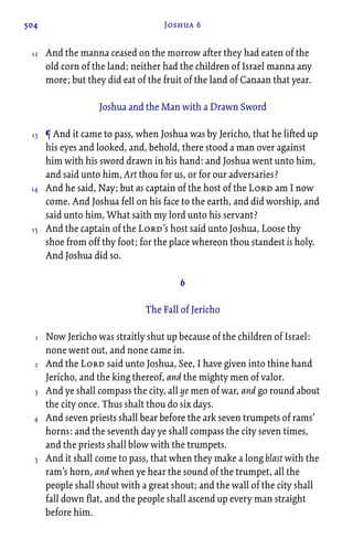 504 Joshua 6
And the manna ceased on the morrow after they had eaten of the
old corn of the land; neither had the children of Israel manna any
more; but they did eat of the fruit of the land of Canaan that year.
Joshua and the Man with a Drawn Sword
¶ And it came to pass, when Joshua was by Jericho, that he lifted up
his eyes and looked, and, behold, there stood a man over against
him with his sword drawn in his hand: and Joshua went unto him,
and said unto him, Art thou for us, or for our adversaries?
And he said, Nay; but as captain of the host of the Lord am I now
come. And Joshua fell on his face to the earth, and did worship, and
said unto him, What saith my lord unto his servant?
And the captain of the Lord’s host said unto Joshua, Loose thy
shoe from off thy foot; for the place whereon thou standest is holy.
And Joshua did so.
6
The Fall of Jericho
Now Jericho was straitly shut up because of the children of Israel:
none went out, and none came in.
And the Lord said unto Joshua, See, I have given into thine hand
Jericho, and the king thereof, and the mighty men of valor.
And ye shall compass the city, all ye men of war, and go round about
the city once. Thus shalt thou do six days.
And seven priests shall bear before the ark seven trumpets of rams’
horns: and the seventh day ye shall compass the city seven times,
and the priests shall blow with the trumpets.
And it shall come to pass, that when they make a long blast with the
ram’s horn, and when ye hear the sound of the trumpet, all the
people shall shout with a great shout; and the wall of the city shall
fall down flat, and the people shall ascend up every man straight
before him.
12
13
14
15
1
2
3
4
5
 