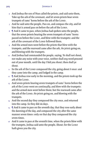 505 Joshua 6
And Joshua the son of Nun called the priests, and said unto them,
Take up the ark of the covenant, and let seven priests bear seven
trumpets of rams’ horns before the ark of the Lord.
And he said unto the people, Pass on, and compass the city, and let
him that is armed pass on before the ark of the Lord.
¶ And it came to pass, when Joshua had spoken unto the people,
that the seven priests bearing the seven trumpets of rams’ horns
passed on before the Lord, and blew with the trumpets: and the
ark of the covenant of the Lord followed them.
And the armed men went before the priests that blew with the
trumpets, and the rearward came after the ark, the priests going on,
and blowing with the trumpets.
And Joshua had commanded the people, saying, Ye shall not shout,
nor make any noise with your voice, neither shall any word proceed
out of your mouth, until the day I bid you shout; then shall ye
shout.
So the ark of the Lord compassed the city, going about it once: and
they came into the camp, and lodged in the camp.
¶ And Joshua rose early in the morning, and the priests took up the
ark of the Lord.
And seven priests bearing seven trumpets of rams’ horns before the
ark of the Lord went on continually, and blew with the trumpets:
and the armed men went before them; but the rearward came after
the ark of the Lord, the priests going on, and blowing with the
trumpets.
And the second day they compassed the city once, and returned
into the camp. So they did six days.
¶ And it came to pass on the seventh day, that they rose early about
the dawning of the day, and compassed the city after the same
manner seven times: only on that day they compassed the city
seven times.
And it came to pass at the seventh time, when the priests blew with
the trumpets, Joshua said unto the people, Shout; for the Lord
hath given you the city.
6
7
8
9
10
11
12
13
14
15
16
 