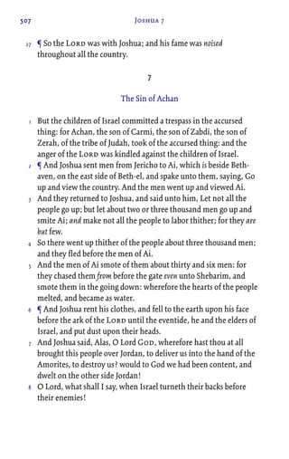 507 Joshua 7
¶ So the Lord was with Joshua; and his fame was noised
throughout all the country.
7
The Sin of Achan
But the children of Israel committed a trespass in the accursed
thing: for Achan, the son of Carmi, the son of Zabdi, the son of
Zerah, of the tribe of Judah, took of the accursed thing: and the
anger of the Lord was kindled against the children of Israel.
¶ And Joshua sent men from Jericho to Ai, which is beside Beth-
aven, on the east side of Beth-el, and spake unto them, saying, Go
up and view the country. And the men went up and viewed Ai.
And they returned to Joshua, and said unto him, Let not all the
people go up; but let about two or three thousand men go up and
smite Ai; and make not all the people to labor thither; for they are
but few.
So there went up thither of the people about three thousand men;
and they fled before the men of Ai.
And the men of Ai smote of them about thirty and six men: for
they chased them from before the gate even unto Shebarim, and
smote them in the going down: wherefore the hearts of the people
melted, and became as water.
¶ And Joshua rent his clothes, and fell to the earth upon his face
before the ark of the Lord until the eventide, he and the elders of
Israel, and put dust upon their heads.
And Joshua said, Alas, O Lord God, wherefore hast thou at all
brought this people over Jordan, to deliver us into the hand of the
Amorites, to destroy us? would to God we had been content, and
dwelt on the other side Jordan!
O Lord, what shall I say, when Israel turneth their backs before
their enemies!
27
1
2
3
4
5
6
7
8
 