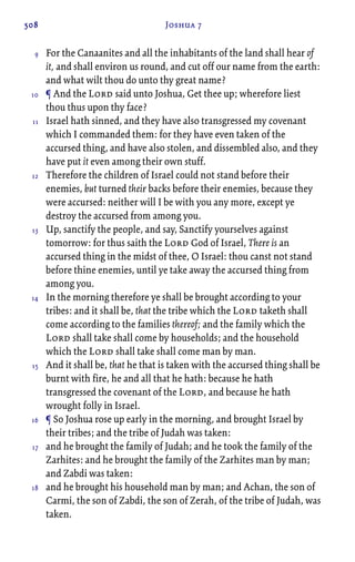 508 Joshua 7
For the Canaanites and all the inhabitants of the land shall hear of
it, and shall environ us round, and cut off our name from the earth:
and what wilt thou do unto thy great name?
¶ And the Lord said unto Joshua, Get thee up; wherefore liest
thou thus upon thy face?
Israel hath sinned, and they have also transgressed my covenant
which I commanded them: for they have even taken of the
accursed thing, and have also stolen, and dissembled also, and they
have put it even among their own stuff.
Therefore the children of Israel could not stand before their
enemies, but turned their backs before their enemies, because they
were accursed: neither will I be with you any more, except ye
destroy the accursed from among you.
Up, sanctify the people, and say, Sanctify yourselves against
tomorrow: for thus saith the Lord God of Israel, There is an
accursed thing in the midst of thee, O Israel: thou canst not stand
before thine enemies, until ye take away the accursed thing from
among you.
In the morning therefore ye shall be brought according to your
tribes: and it shall be, that the tribe which the Lord taketh shall
come according to the families thereof; and the family which the
Lord shall take shall come by households; and the household
which the Lord shall take shall come man by man.
And it shall be, that he that is taken with the accursed thing shall be
burnt with fire, he and all that he hath: because he hath
transgressed the covenant of the Lord, and because he hath
wrought folly in Israel.
¶ So Joshua rose up early in the morning, and brought Israel by
their tribes; and the tribe of Judah was taken:
and he brought the family of Judah; and he took the family of the
Zarhites: and he brought the family of the Zarhites man by man;
and Zabdi was taken:
and he brought his household man by man; and Achan, the son of
Carmi, the son of Zabdi, the son of Zerah, of the tribe of Judah, was
taken.
9
10
11
12
13
14
15
16
17
18
 