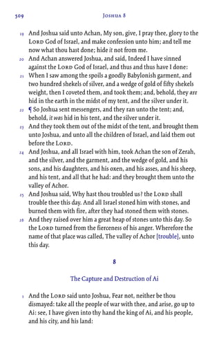 509 Joshua 8
And Joshua said unto Achan, My son, give, I pray thee, glory to the
Lord God of Israel, and make confession unto him; and tell me
now what thou hast done; hide it not from me.
And Achan answered Joshua, and said, Indeed I have sinned
against the Lord God of Israel, and thus and thus have I done:
When I saw among the spoils a goodly Babylonish garment, and
two hundred shekels of silver, and a wedge of gold of fifty shekels
weight, then I coveted them, and took them; and, behold, they are
hid in the earth in the midst of my tent, and the silver under it.
¶ So Joshua sent messengers, and they ran unto the tent; and,
behold, it was hid in his tent, and the silver under it.
And they took them out of the midst of the tent, and brought them
unto Joshua, and unto all the children of Israel, and laid them out
before the Lord.
And Joshua, and all Israel with him, took Achan the son of Zerah,
and the silver, and the garment, and the wedge of gold, and his
sons, and his daughters, and his oxen, and his asses, and his sheep,
and his tent, and all that he had: and they brought them unto the
valley of Achor.
And Joshua said, Why hast thou troubled us? the Lord shall
trouble thee this day. And all Israel stoned him with stones, and
burned them with fire, after they had stoned them with stones.
And they raised over him a great heap of stones unto this day. So
the Lord turned from the fierceness of his anger. Wherefore the
name of that place was called, The valley of Achor [trouble], unto
this day.
8
The Capture and Destruction of Ai
And the Lord said unto Joshua, Fear not, neither be thou
dismayed: take all the people of war with thee, and arise, go up to
Ai: see, I have given into thy hand the king of Ai, and his people,
and his city, and his land:
19
20
21
22
23
24
25
26
1
 