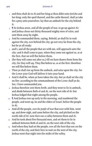 510 Joshua 8
and thou shalt do to Ai and her king as thou didst unto Jericho and
her king: only the spoil thereof, and the cattle thereof, shall ye take
for a prey unto yourselves: lay thee an ambush for the city behind
it.
¶ So Joshua arose, and all the people of war, to go up against Ai:
and Joshua chose out thirty thousand mighty men of valor, and
sent them away by night.
And he commanded them, saying, Behold, ye shall lie in wait
against the city, even behind the city: go not very far from the city,
but be ye all ready:
and I, and all the people that are with me, will approach unto the
city: and it shall come to pass, when they come out against us, as at
the first, that we will flee before them,
(for they will come out after us,) till we have drawn them from the
city; for they will say, They flee before us, as at the first: therefore
we will flee before them.
Then ye shall rise up from the ambush, and seize upon the city: for
the Lord your God will deliver it into your hand.
And it shall be, when ye have taken the city, that ye shall set the city
on fire: according to the commandment of the Lord shall ye do.
See, I have commanded you.
Joshua therefore sent them forth; and they went to lie in ambush,
and abode between Beth-el and Ai, on the west side of Ai: but
Joshua lodged that night among the people.
¶ And Joshua rose up early in the morning, and numbered the
people, and went up, he and the elders of Israel, before the people
to Ai.
And all the people, even the people of war that were with him, went
up, and drew nigh, and came before the city, and pitched on the
north side of Ai: now there was a valley between them and Ai.
And he took about five thousand men, and set them to lie in
ambush between Beth-el and Ai, on the west side of the city.
And when they had set the people, even all the host that was on the
north of the city, and their liers in wait on the west of the city,
Joshua went that night into the midst of the valley.
2
3
4
5
6
7
8
9
10
11
12
13
 