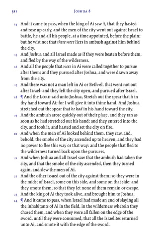 511 Joshua 8
And it came to pass, when the king of Ai saw it, that they hasted
and rose up early, and the men of the city went out against Israel to
battle, he and all his people, at a time appointed, before the plain;
but he wist not that there were liers in ambush against him behind
the city.
And Joshua and all Israel made as if they were beaten before them,
and fled by the way of the wilderness.
And all the people that were in Ai were called together to pursue
after them: and they pursued after Joshua, and were drawn away
from the city.
And there was not a man left in Ai or Beth-el, that went not out
after Israel: and they left the city open, and pursued after Israel.
¶ And the Lord said unto Joshua, Stretch out the spear that is in
thy hand toward Ai; for I will give it into thine hand. And Joshua
stretched out the spear that he had in his hand toward the city.
And the ambush arose quickly out of their place, and they ran as
soon as he had stretched out his hand: and they entered into the
city, and took it, and hasted and set the city on fire.
And when the men of Ai looked behind them, they saw, and,
behold, the smoke of the city ascended up to heaven, and they had
no power to flee this way or that way: and the people that fled to
the wilderness turned back upon the pursuers.
And when Joshua and all Israel saw that the ambush had taken the
city, and that the smoke of the city ascended, then they turned
again, and slew the men of Ai.
And the other issued out of the city against them; so they were in
the midst of Israel, some on this side, and some on that side: and
they smote them, so that they let none of them remain or escape.
And the king of Ai they took alive, and brought him to Joshua.
¶ And it came to pass, when Israel had made an end of slaying all
the inhabitants of Ai in the field, in the wilderness wherein they
chased them, and when they were all fallen on the edge of the
sword, until they were consumed, that all the Israelites returned
unto Ai, and smote it with the edge of the sword.
14
15
16
17
18
19
20
21
22
23
24
 