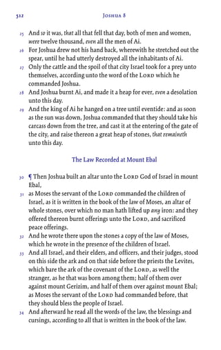 512 Joshua 8
And so it was, that all that fell that day, both of men and women,
were twelve thousand, even all the men of Ai.
For Joshua drew not his hand back, wherewith he stretched out the
spear, until he had utterly destroyed all the inhabitants of Ai.
Only the cattle and the spoil of that city Israel took for a prey unto
themselves, according unto the word of the Lord which he
commanded Joshua.
And Joshua burnt Ai, and made it a heap for ever, even a desolation
unto this day.
And the king of Ai he hanged on a tree until eventide: and as soon
as the sun was down, Joshua commanded that they should take his
carcass down from the tree, and cast it at the entering of the gate of
the city, and raise thereon a great heap of stones, that remaineth
unto this day.
The Law Recorded at Mount Ebal
¶ Then Joshua built an altar unto the Lord God of Israel in mount
Ebal,
as Moses the servant of the Lord commanded the children of
Israel, as it is written in the book of the law of Moses, an altar of
whole stones, over which no man hath lifted up any iron: and they
offered thereon burnt offerings unto the Lord, and sacrificed
peace offerings.
And he wrote there upon the stones a copy of the law of Moses,
which he wrote in the presence of the children of Israel.
And all Israel, and their elders, and officers, and their judges, stood
on this side the ark and on that side before the priests the Levites,
which bare the ark of the covenant of the Lord, as well the
stranger, as he that was born among them; half of them over
against mount Gerizim, and half of them over against mount Ebal;
as Moses the servant of the Lord had commanded before, that
they should bless the people of Israel.
And afterward he read all the words of the law, the blessings and
cursings, according to all that is written in the book of the law.
25
26
27
28
29
30
31
32
33
34
 