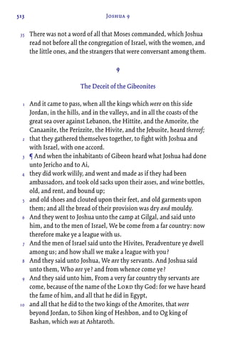 513 Joshua 9
There was not a word of all that Moses commanded, which Joshua
read not before all the congregation of Israel, with the women, and
the little ones, and the strangers that were conversant among them.
9
The Deceit of the Gibeonites
And it came to pass, when all the kings which were on this side
Jordan, in the hills, and in the valleys, and in all the coasts of the
great sea over against Lebanon, the Hittite, and the Amorite, the
Canaanite, the Perizzite, the Hivite, and the Jebusite, heard thereof;
that they gathered themselves together, to fight with Joshua and
with Israel, with one accord.
¶ And when the inhabitants of Gibeon heard what Joshua had done
unto Jericho and to Ai,
they did work wilily, and went and made as if they had been
ambassadors, and took old sacks upon their asses, and wine bottles,
old, and rent, and bound up;
and old shoes and clouted upon their feet, and old garments upon
them; and all the bread of their provision was dry and mouldy.
And they went to Joshua unto the camp at Gilgal, and said unto
him, and to the men of Israel, We be come from a far country: now
therefore make ye a league with us.
And the men of Israel said unto the Hivites, Peradventure ye dwell
among us; and how shall we make a league with you?
And they said unto Joshua, We are thy servants. And Joshua said
unto them, Who are ye? and from whence come ye?
And they said unto him, From a very far country thy servants are
come, because of the name of the Lord thy God: for we have heard
the fame of him, and all that he did in Egypt,
and all that he did to the two kings of the Amorites, that were
beyond Jordan, to Sihon king of Heshbon, and to Og king of
Bashan, which was at Ashtaroth.
35
1
2
3
4
5
6
7
8
9
10
 
