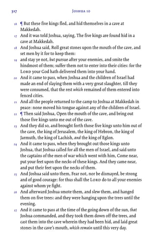517 Joshua 10
¶ But these five kings fled, and hid themselves in a cave at
Makkedah.
And it was told Joshua, saying, The five kings are found hid in a
cave at Makkedah.
And Joshua said, Roll great stones upon the mouth of the cave, and
set men by it for to keep them:
and stay ye not, but pursue after your enemies, and smite the
hindmost of them; suffer them not to enter into their cities: for the
Lord your God hath delivered them into your hand.
And it came to pass, when Joshua and the children of Israel had
made an end of slaying them with a very great slaughter, till they
were consumed, that the rest which remained of them entered into
fenced cities.
And all the people returned to the camp to Joshua at Makkedah in
peace: none moved his tongue against any of the children of Israel.
¶ Then said Joshua, Open the mouth of the cave, and bring out
those five kings unto me out of the cave.
And they did so, and brought forth those five kings unto him out of
the cave, the king of Jerusalem, the king of Hebron, the king of
Jarmuth, the king of Lachish, and the king of Eglon.
And it came to pass, when they brought out those kings unto
Joshua, that Joshua called for all the men of Israel, and said unto
the captains of the men of war which went with him, Come near,
put your feet upon the necks of these kings. And they came near,
and put their feet upon the necks of them.
And Joshua said unto them, Fear not, nor be dismayed, be strong
and of good courage: for thus shall the Lord do to all your enemies
against whom ye fight.
And afterward Joshua smote them, and slew them, and hanged
them on five trees: and they were hanging upon the trees until the
evening.
And it came to pass at the time of the going down of the sun, that
Joshua commanded, and they took them down off the trees, and
cast them into the cave wherein they had been hid, and laid great
stones in the cave’s mouth, which remain until this very day.
16
17
18
19
20
21
22
23
24
25
26
27
 