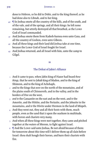 519 Joshua 11
done to Hebron, so he did to Debir, and to the king thereof; as he
had done also to Libnah, and to her king.
¶ So Joshua smote all the country of the hills, and of the south, and
of the vale, and of the springs, and all their kings: he left none
remaining, but utterly destroyed all that breathed, as the Lord
God of Israel commanded.
And Joshua smote them from Kadesh-barnea even unto Gaza, and
all the country of Goshen, even unto Gibeon.
And all these kings and their land did Joshua take at one time,
because the Lord God of Israel fought for Israel.
And Joshua returned, and all Israel with him, unto the camp to
Gilgal.
11
The Defeat of Jabin’s Alliance
And it came to pass, when Jabin king of Hazor had heard those
things, that he sent to Jobab king of Madon, and to the king of
Shimron, and to the king of Achshaph,
and to the kings that were on the north of the mountains, and of
the plains south of Chinneroth, and in the valley, and in the
borders of Dor on the west,
and to the Canaanite on the east and on the west, and to the
Amorite, and the Hittite, and the Perizzite, and the Jebusite in the
mountains, and to the Hivite under Hermon in the land of Mizpeh.
And they went out, they and all their hosts with them, much
people, even as the sand that is upon the seashore in multitude,
with horses and chariots very many.
And when all these kings were met together, they came and pitched
together at the waters of Merom, to fight against Israel.
¶ And the Lord said unto Joshua, Be not afraid because of them:
for tomorrow about this time will I deliver them up all slain before
Israel: thou shalt hough their horses, and burn their chariots with
fire.
40
41
42
43
1
2
3
4
5
6
 