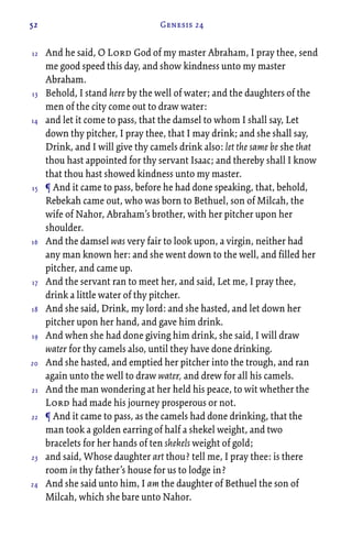 52 Genesis 24
And he said, O Lord God of my master Abraham, I pray thee, send
me good speed this day, and show kindness unto my master
Abraham.
Behold, I stand here by the well of water; and the daughters of the
men of the city come out to draw water:
and let it come to pass, that the damsel to whom I shall say, Let
down thy pitcher, I pray thee, that I may drink; and she shall say,
Drink, and I will give thy camels drink also: let the same be she that
thou hast appointed for thy servant Isaac; and thereby shall I know
that thou hast showed kindness unto my master.
¶ And it came to pass, before he had done speaking, that, behold,
Rebekah came out, who was born to Bethuel, son of Milcah, the
wife of Nahor, Abraham’s brother, with her pitcher upon her
shoulder.
And the damsel was very fair to look upon, a virgin, neither had
any man known her: and she went down to the well, and filled her
pitcher, and came up.
And the servant ran to meet her, and said, Let me, I pray thee,
drink a little water of thy pitcher.
And she said, Drink, my lord: and she hasted, and let down her
pitcher upon her hand, and gave him drink.
And when she had done giving him drink, she said, I will draw
water for thy camels also, until they have done drinking.
And she hasted, and emptied her pitcher into the trough, and ran
again unto the well to draw water, and drew for all his camels.
And the man wondering at her held his peace, to wit whether the
Lord had made his journey prosperous or not.
¶ And it came to pass, as the camels had done drinking, that the
man took a golden earring of half a shekel weight, and two
bracelets for her hands of ten shekels weight of gold;
and said, Whose daughter art thou? tell me, I pray thee: is there
room in thy father’s house for us to lodge in?
And she said unto him, I am the daughter of Bethuel the son of
Milcah, which she bare unto Nahor.
12
13
14
15
16
17
18
19
20
21
22
23
24
 