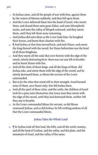 520 Joshua 11
So Joshua came, and all the people of war with him, against them
by the waters of Merom suddenly; and they fell upon them.
And the Lord delivered them into the hand of Israel, who smote
them, and chased them unto great Zidon, and unto Misrephoth-
maim, and unto the valley of Mizpeh eastward; and they smote
them, until they left them none remaining.
And Joshua did unto them as the Lord bade him: he houghed
their horses, and burnt their chariots with fire.
¶ And Joshua at that time turned back, and took Hazor, and smote
the king thereof with the sword: for Hazor beforetime was the head
of all those kingdoms.
And they smote all the souls that were therein with the edge of the
sword, utterly destroying them: there was not any left to breathe:
and he burnt Hazor with fire.
And all the cities of those kings, and all the kings of them, did
Joshua take, and smote them with the edge of the sword, and he
utterly destroyed them, as Moses the servant of the Lord
commanded.
But as for the cities that stood still in their strength, Israel burned
none of them, save Hazor only; that did Joshua burn.
And all the spoil of these cities, and the cattle, the children of Israel
took for a prey unto themselves; but every man they smote with
the edge of the sword, until they had destroyed them, neither left
they any to breathe.
As the Lord commanded Moses his servant, so did Moses
command Joshua, and so did Joshua; he left nothing undone of all
that the Lord commanded Moses.
Joshua Takes the Whole Land
¶ So Joshua took all that land, the hills, and all the south country,
and all the land of Goshen, and the valley, and the plain, and the
mountain of Israel, and the valley of the same;
7
8
9
10
11
12
13
14
15
16
 
