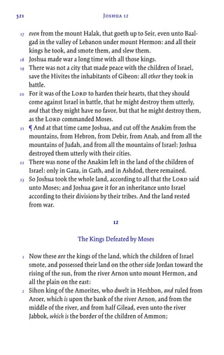 521 Joshua 12
even from the mount Halak, that goeth up to Seir, even unto Baal-
gad in the valley of Lebanon under mount Hermon: and all their
kings he took, and smote them, and slew them.
Joshua made war a long time with all those kings.
There was not a city that made peace with the children of Israel,
save the Hivites the inhabitants of Gibeon: all other they took in
battle.
For it was of the Lord to harden their hearts, that they should
come against Israel in battle, that he might destroy them utterly,
and that they might have no favor, but that he might destroy them,
as the Lord commanded Moses.
¶ And at that time came Joshua, and cut off the Anakim from the
mountains, from Hebron, from Debir, from Anab, and from all the
mountains of Judah, and from all the mountains of Israel: Joshua
destroyed them utterly with their cities.
There was none of the Anakim left in the land of the children of
Israel: only in Gaza, in Gath, and in Ashdod, there remained.
So Joshua took the whole land, according to all that the Lord said
unto Moses; and Joshua gave it for an inheritance unto Israel
according to their divisions by their tribes. And the land rested
from war.
12
The Kings Defeated by Moses
Now these are the kings of the land, which the children of Israel
smote, and possessed their land on the other side Jordan toward the
rising of the sun, from the river Arnon unto mount Hermon, and
all the plain on the east:
Sihon king of the Amorites, who dwelt in Heshbon, and ruled from
Aroer, which is upon the bank of the river Arnon, and from the
middle of the river, and from half Gilead, even unto the river
Jabbok, which is the border of the children of Ammon;
17
18
19
20
21
22
23
1
2
 