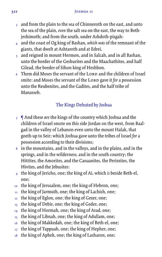 522 Joshua 12
and from the plain to the sea of Chinneroth on the east, and unto
the sea of the plain, even the salt sea on the east, the way to Beth-
jeshimoth; and from the south, under Ashdoth-pisgah:
and the coast of Og king of Bashan, which was of the remnant of the
giants, that dwelt at Ashtaroth and at Edrei,
and reigned in mount Hermon, and in Salcah, and in all Bashan,
unto the border of the Geshurites and the Maachathites, and half
Gilead, the border of Sihon king of Heshbon.
Them did Moses the servant of the Lord and the children of Israel
smite: and Moses the servant of the Lord gave it for a possession
unto the Reubenites, and the Gadites, and the half tribe of
Manasseh.
The Kings Defeated by Joshua
¶ And these are the kings of the country which Joshua and the
children of Israel smote on this side Jordan on the west, from Baal-
gad in the valley of Lebanon even unto the mount Halak, that
goeth up to Seir; which Joshua gave unto the tribes of Israel for a
possession according to their divisions;
in the mountains, and in the valleys, and in the plains, and in the
springs, and in the wilderness, and in the south country; the
Hittites, the Amorites, and the Canaanites, the Perizzites, the
Hivites, and the Jebusites:
the king of Jericho, one; the king of Ai, which is beside Beth-el,
one;
the king of Jerusalem, one; the king of Hebron, one;
the king of Jarmuth, one; the king of Lachish, one;
the king of Eglon, one; the king of Gezer, one;
the king of Debir, one; the king of Geder, one;
the king of Hormah, one; the king of Arad, one;
the king of Libnah, one; the king of Adullam, one;
the king of Makkedah, one; the king of Beth-el, one;
the king of Tappuah, one; the king of Hepher, one;
the king of Aphek, one; the king of Lasharon, one;
3
4
5
6
7
8
9
10
11
12
13
14
15
16
17
18
 