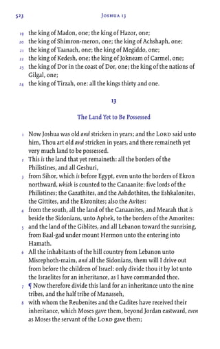 523 Joshua 13
the king of Madon, one; the king of Hazor, one;
the king of Shimron-meron, one; the king of Achshaph, one;
the king of Taanach, one; the king of Megiddo, one;
the king of Kedesh, one; the king of Jokneam of Carmel, one;
the king of Dor in the coast of Dor, one; the king of the nations of
Gilgal, one;
the king of Tirzah, one: all the kings thirty and one.
13
The Land Yet to Be Possessed
Now Joshua was old and stricken in years; and the Lord said unto
him, Thou art old and stricken in years, and there remaineth yet
very much land to be possessed.
This is the land that yet remaineth: all the borders of the
Philistines, and all Geshuri,
from Sihor, which is before Egypt, even unto the borders of Ekron
northward, which is counted to the Canaanite: five lords of the
Philistines; the Gazathites, and the Ashdothites, the Eshkalonites,
the Gittites, and the Ekronites; also the Avites:
from the south, all the land of the Canaanites, and Mearah that is
beside the Sidonians, unto Aphek, to the borders of the Amorites:
and the land of the Giblites, and all Lebanon toward the sunrising,
from Baal-gad under mount Hermon unto the entering into
Hamath.
All the inhabitants of the hill country from Lebanon unto
Misrephoth-maim, and all the Sidonians, them will I drive out
from before the children of Israel: only divide thou it by lot unto
the Israelites for an inheritance, as I have commanded thee.
¶ Now therefore divide this land for an inheritance unto the nine
tribes, and the half tribe of Manasseh,
with whom the Reubenites and the Gadites have received their
inheritance, which Moses gave them, beyond Jordan eastward, even
as Moses the servant of the Lord gave them;
19
20
21
22
23
24
1
2
3
4
5
6
7
8
 