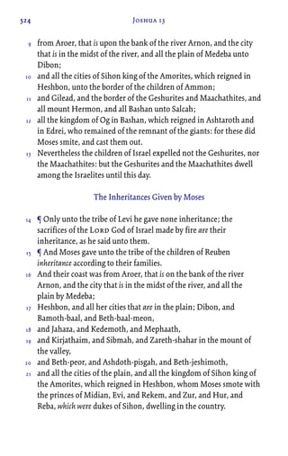 524 Joshua 13
from Aroer, that is upon the bank of the river Arnon, and the city
that is in the midst of the river, and all the plain of Medeba unto
Dibon;
and all the cities of Sihon king of the Amorites, which reigned in
Heshbon, unto the border of the children of Ammon;
and Gilead, and the border of the Geshurites and Maachathites, and
all mount Hermon, and all Bashan unto Salcah;
all the kingdom of Og in Bashan, which reigned in Ashtaroth and
in Edrei, who remained of the remnant of the giants: for these did
Moses smite, and cast them out.
Nevertheless the children of Israel expelled not the Geshurites, nor
the Maachathites: but the Geshurites and the Maachathites dwell
among the Israelites until this day.
The Inheritances Given by Moses
¶ Only unto the tribe of Levi he gave none inheritance; the
sacrifices of the Lord God of Israel made by fire are their
inheritance, as he said unto them.
¶ And Moses gave unto the tribe of the children of Reuben
inheritance according to their families.
And their coast was from Aroer, that is on the bank of the river
Arnon, and the city that is in the midst of the river, and all the
plain by Medeba;
Heshbon, and all her cities that are in the plain; Dibon, and
Bamoth-baal, and Beth-baal-meon,
and Jahaza, and Kedemoth, and Mephaath,
and Kirjathaim, and Sibmah, and Zareth-shahar in the mount of
the valley,
and Beth-peor, and Ashdoth-pisgah, and Beth-jeshimoth,
and all the cities of the plain, and all the kingdom of Sihon king of
the Amorites, which reigned in Heshbon, whom Moses smote with
the princes of Midian, Evi, and Rekem, and Zur, and Hur, and
Reba, which were dukes of Sihon, dwelling in the country.
9
10
11
12
13
14
15
16
17
18
19
20
21
 