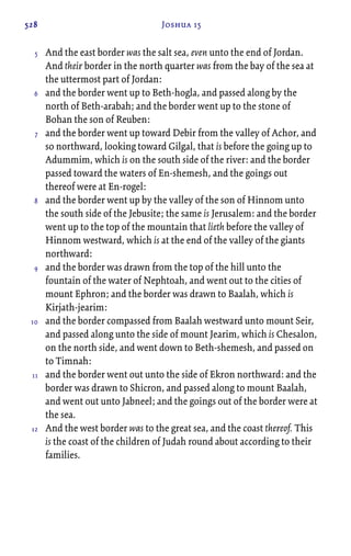 528 Joshua 15
And the east border was the salt sea, even unto the end of Jordan.
And their border in the north quarter was from the bay of the sea at
the uttermost part of Jordan:
and the border went up to Beth-hogla, and passed along by the
north of Beth-arabah; and the border went up to the stone of
Bohan the son of Reuben:
and the border went up toward Debir from the valley of Achor, and
so northward, looking toward Gilgal, that is before the going up to
Adummim, which is on the south side of the river: and the border
passed toward the waters of En-shemesh, and the goings out
thereof were at En-rogel:
and the border went up by the valley of the son of Hinnom unto
the south side of the Jebusite; the same is Jerusalem: and the border
went up to the top of the mountain that lieth before the valley of
Hinnom westward, which is at the end of the valley of the giants
northward:
and the border was drawn from the top of the hill unto the
fountain of the water of Nephtoah, and went out to the cities of
mount Ephron; and the border was drawn to Baalah, which is
Kirjath-jearim:
and the border compassed from Baalah westward unto mount Seir,
and passed along unto the side of mount Jearim, which is Chesalon,
on the north side, and went down to Beth-shemesh, and passed on
to Timnah:
and the border went out unto the side of Ekron northward: and the
border was drawn to Shicron, and passed along to mount Baalah,
and went out unto Jabneel; and the goings out of the border were at
the sea.
And the west border was to the great sea, and the coast thereof. This
is the coast of the children of Judah round about according to their
families.
5
6
7
8
9
10
11
12
 