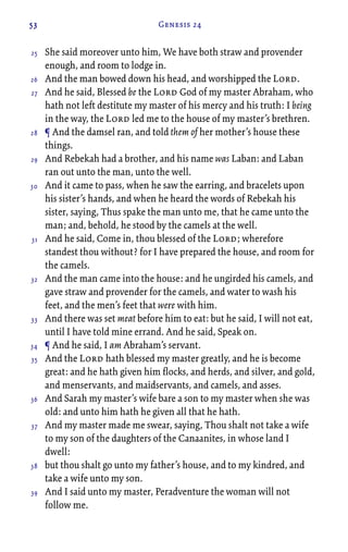 53 Genesis 24
She said moreover unto him, We have both straw and provender
enough, and room to lodge in.
And the man bowed down his head, and worshipped the Lord.
And he said, Blessed be the Lord God of my master Abraham, who
hath not left destitute my master of his mercy and his truth: I being
in the way, the Lord led me to the house of my master’s brethren.
¶ And the damsel ran, and told them of her mother’s house these
things.
And Rebekah had a brother, and his name was Laban: and Laban
ran out unto the man, unto the well.
And it came to pass, when he saw the earring, and bracelets upon
his sister’s hands, and when he heard the words of Rebekah his
sister, saying, Thus spake the man unto me, that he came unto the
man; and, behold, he stood by the camels at the well.
And he said, Come in, thou blessed of the Lord; wherefore
standest thou without? for I have prepared the house, and room for
the camels.
And the man came into the house: and he ungirded his camels, and
gave straw and provender for the camels, and water to wash his
feet, and the men’s feet that were with him.
And there was set meat before him to eat: but he said, I will not eat,
until I have told mine errand. And he said, Speak on.
¶ And he said, I am Abraham’s servant.
And the Lord hath blessed my master greatly, and he is become
great: and he hath given him flocks, and herds, and silver, and gold,
and menservants, and maidservants, and camels, and asses.
And Sarah my master’s wife bare a son to my master when she was
old: and unto him hath he given all that he hath.
And my master made me swear, saying, Thou shalt not take a wife
to my son of the daughters of the Canaanites, in whose land I
dwell:
but thou shalt go unto my father’s house, and to my kindred, and
take a wife unto my son.
And I said unto my master, Peradventure the woman will not
follow me.
25
26
27
28
29
30
31
32
33
34
35
36
37
38
39
 