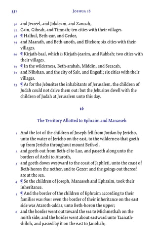 531 Joshua 16
and Jezreel, and Jokdeam, and Zanoah,
Cain, Gibeah, and Timnah; ten cities with their villages.
¶ Halhul, Beth-zur, and Gedor,
and Maarath, and Beth-anoth, and Eltekon; six cities with their
villages.
¶ Kirjath-baal, which is Kirjath-jearim, and Rabbah; two cities with
their villages.
¶ In the wilderness, Beth-arabah, Middin, and Secacah,
and Nibshan, and the city of Salt, and Engedi; six cities with their
villages.
¶ As for the Jebusites the inhabitants of Jerusalem, the children of
Judah could not drive them out: but the Jebusites dwell with the
children of Judah at Jerusalem unto this day.
16
The Territory Allotted to Ephraim and Manasseh
And the lot of the children of Joseph fell from Jordan by Jericho,
unto the water of Jericho on the east, to the wilderness that goeth
up from Jericho throughout mount Beth-el,
and goeth out from Beth-el to Luz, and passeth along unto the
borders of Archi to Ataroth,
and goeth down westward to the coast of Japhleti, unto the coast of
Beth-horon the nether, and to Gezer: and the goings out thereof
are at the sea.
¶ So the children of Joseph, Manasseh and Ephraim, took their
inheritance.
¶ And the border of the children of Ephraim according to their
families was thus: even the border of their inheritance on the east
side was Ataroth-addar, unto Beth-horon the upper;
and the border went out toward the sea to Michmethah on the
north side; and the border went about eastward unto Taanath-
shiloh, and passed by it on the east to Janohah;
56
57
58
59
60
61
62
63
1
2
3
4
5
6
 