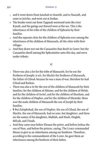 532 Joshua 17
and it went down from Janohah to Ataroth, and to Naarath, and
came to Jericho, and went out at Jordan.
The border went out from Tappuah westward unto the river
Kanah; and the goings out thereof were at the sea. This is the
inheritance of the tribe of the children of Ephraim by their
families.
And the separate cities for the children of Ephraim were among the
inheritance of the children of Manasseh, all the cities with their
villages.
And they drave not out the Canaanites that dwelt in Gezer: but the
Canaanites dwell among the Ephraimites unto this day, and serve
under tribute.
17
There was also a lot for the tribe of Manasseh; for he was the
firstborn of Joseph; to wit, for Machir the firstborn of Manasseh,
the father of Gilead: because he was a man of war, therefore he had
Gilead and Bashan.
There was also a lot for the rest of the children of Manasseh by their
families; for the children of Abiezer, and for the children of Helek,
and for the children of Asriel, and for the children of Shechem, and
for the children of Hepher, and for the children of Shemida: these
were the male children of Manasseh the son of Joseph by their
families.
¶ But Zelophehad, the son of Hepher, the son of Gilead, the son of
Machir, the son of Manasseh, had no sons, but daughters: and these
are the names of his daughters, Mahlah, and Noah, Hoglah,
Milcah, and Tirzah.
And they came near before Eleazar the priest, and before Joshua the
son of Nun, and before the princes, saying, The Lord commanded
Moses to give us an inheritance among our brethren. Therefore,
according to the commandment of the Lord, he gave them an
inheritance among the brethren of their father.
7
8
9
10
1
2
3
4
 