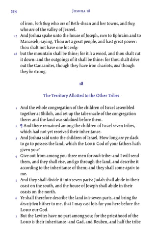 534 Joshua 18
of iron, both they who are of Beth-shean and her towns, and they
who are of the valley of Jezreel.
And Joshua spake unto the house of Joseph, even to Ephraim and to
Manasseh, saying, Thou art a great people, and hast great power:
thou shalt not have one lot only:
but the mountain shall be thine; for it is a wood, and thou shalt cut
it down: and the outgoings of it shall be thine: for thou shalt drive
out the Canaanites, though they have iron chariots, and though
they be strong.
18
The Territory Allotted to the Other Tribes
And the whole congregation of the children of Israel assembled
together at Shiloh, and set up the tabernacle of the congregation
there: and the land was subdued before them.
¶ And there remained among the children of Israel seven tribes,
which had not yet received their inheritance.
And Joshua said unto the children of Israel, How long are ye slack
to go to possess the land, which the Lord God of your fathers hath
given you?
Give out from among you three men for each tribe: and I will send
them, and they shall rise, and go through the land, and describe it
according to the inheritance of them; and they shall come again to
me.
And they shall divide it into seven parts: Judah shall abide in their
coast on the south, and the house of Joseph shall abide in their
coasts on the north.
Ye shall therefore describe the land into seven parts, and bring the
description hither to me, that I may cast lots for you here before the
Lord our God.
But the Levites have no part among you; for the priesthood of the
Lord is their inheritance: and Gad, and Reuben, and half the tribe
17
18
1
2
3
4
5
6
7
 