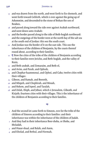 536 Joshua 19
and was drawn from the north, and went forth to En-shemesh, and
went forth toward Geliloth, which is over against the going up of
Adummim, and descended to the stone of Bohan the son of
Reuben,
and passed along toward the side over against Arabah northward,
and went down unto Arabah:
and the border passed along to the side of Beth-hoglah northward:
and the outgoings of the border were at the north bay of the salt sea
at the south end of Jordan: this was the south coast.
And Jordan was the border of it on the east side. This was the
inheritance of the children of Benjamin, by the coasts thereof
round about, according to their families.
¶ Now the cities of the tribe of the children of Benjamin according
to their families were Jericho, and Beth-hoglah, and the valley of
Keziz,
and Beth-arabah, and Zemaraim, and Beth-el,
and Avim, and Parah, and Ophrah,
and Chephar-haammonai, and Ophni, and Gaba; twelve cities with
their villages:
Gibeon, and Ramah, and Beeroth,
and Mizpeh, and Chephirah, and Mozah,
and Rekem, and Irpeel, and Taralah,
and Zelah, Eleph, and Jebusi, which is Jerusalem, Gibeath, and
Kirjath; fourteen cities with their villages. This is the inheritance of
the children of Benjamin according to their families.
19
And the second lot came forth to Simeon, even for the tribe of the
children of Simeon according to their families: and their
inheritance was within the inheritance of the children of Judah.
And they had in their inheritance Beer-sheba, or Sheba, and
Moladah,
and Hazar-shual, and Balah, and Azem,
and Eltolad, and Bethul, and Hormah,
17
18
19
20
21
22
23
24
25
26
27
28
1
2
3
4
 