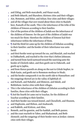 537 Joshua 19
and Ziklag, and Beth-marcaboth, and Hazar-susah,
and Beth-lebaoth, and Sharuhen; thirteen cities and their villages:
Ain, Remmon, and Ether, and Ashan; four cities and their villages:
and all the villages that were round about these cities to Baalath-
beer, Ramath of the south. This is the inheritance of the tribe of the
children of Simeon according to their families.
Out of the portion of the children of Judah was the inheritance of
the children of Simeon: for the part of the children of Judah was
too much for them: therefore the children of Simeon had their
inheritance within the inheritance of them.
¶ And the third lot came up for the children of Zebulun according
to their families: and the border of their inheritance was unto
Sarid:
and their border went up toward the sea, and Maralah, and reached
to Dabbasheth, and reached to the river that is before Jokneam;
and turned from Sarid eastward toward the sunrising unto the
border of Chisloth-tabor, and then goeth out to Daberath, and
goeth up to Japhia,
and from thence passeth on along on the east to Gittah-hepher, to
Ittah-kazin, and goeth out to Remmon-methoar to Neah;
and the border compasseth it on the north side to Hannathon: and
the outgoings thereof are in the valley of Jiphthah-el:
and Kattath, and Nahallal, and Shimron, and Idalah, and
Bethlehem: twelve cities with their villages.
This is the inheritance of the children of Zebulun according to their
families, these cities with their villages.
¶ And the fourth lot came out to Issachar, for the children of
Issachar according to their families.
And their border was toward Jezreel, and Chesulloth, and Shunem,
and Haphraim, and Shihon, and Anaharath,
and Rabbith, and Kishion, and Abez,
Remeth, and En-gannim, and En-haddah, and Beth-pazzez;
and the coast reacheth to Tabor, and Shahazimah, and Beth-
shemesh; and the outgoings of their border were at Jordan: sixteen
cities with their villages.
5
6
7
8
9
10
11
12
13
14
15
16
17
18
19
20
21
22
 