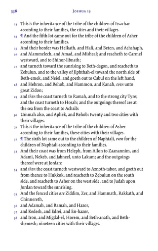 538 Joshua 19
This is the inheritance of the tribe of the children of Issachar
according to their families, the cities and their villages.
¶ And the fifth lot came out for the tribe of the children of Asher
according to their families.
And their border was Helkath, and Hali, and Beten, and Achshaph,
and Alammelech, and Amad, and Misheal; and reacheth to Carmel
westward, and to Shihor-libnath;
and turneth toward the sunrising to Beth-dagon, and reacheth to
Zebulun, and to the valley of Jiphthah-el toward the north side of
Beth-emek, and Neiel, and goeth out to Cabul on the left hand,
and Hebron, and Rehob, and Hammon, and Kanah, even unto
great Zidon;
and then the coast turneth to Ramah, and to the strong city Tyre;
and the coast turneth to Hosah; and the outgoings thereof are at
the sea from the coast to Achzib:
Ummah also, and Aphek, and Rehob: twenty and two cities with
their villages.
This is the inheritance of the tribe of the children of Asher
according to their families, these cities with their villages.
¶ The sixth lot came out to the children of Naphtali, even for the
children of Naphtali according to their families.
And their coast was from Heleph, from Allon to Zaanannim, and
Adami, Nekeb, and Jabneel, unto Lakum; and the outgoings
thereof were at Jordan:
and then the coast turneth westward to Aznoth-tabor, and goeth out
from thence to Hukkok, and reacheth to Zebulun on the south
side, and reacheth to Asher on the west side, and to Judah upon
Jordan toward the sunrising.
And the fenced cities are Ziddim, Zer, and Hammath, Rakkath, and
Chinnereth,
and Adamah, and Ramah, and Hazor,
and Kedesh, and Edrei, and En-hazor,
and Iron, and Migdal-el, Horem, and Beth-anath, and Beth-
shemesh; nineteen cities with their villages.
23
24
25
26
27
28
29
30
31
32
33
34
35
36
37
38
 