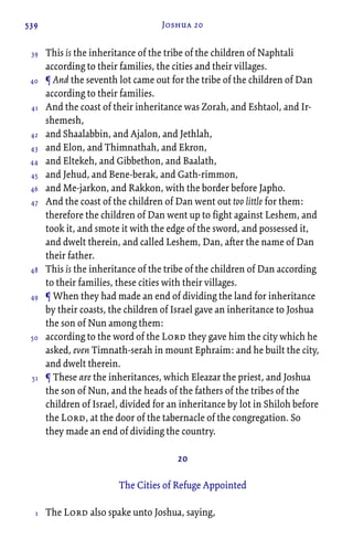 539 Joshua 20
This is the inheritance of the tribe of the children of Naphtali
according to their families, the cities and their villages.
¶ And the seventh lot came out for the tribe of the children of Dan
according to their families.
And the coast of their inheritance was Zorah, and Eshtaol, and Ir-
shemesh,
and Shaalabbin, and Ajalon, and Jethlah,
and Elon, and Thimnathah, and Ekron,
and Eltekeh, and Gibbethon, and Baalath,
and Jehud, and Bene-berak, and Gath-rimmon,
and Me-jarkon, and Rakkon, with the border before Japho.
And the coast of the children of Dan went out too little for them:
therefore the children of Dan went up to fight against Leshem, and
took it, and smote it with the edge of the sword, and possessed it,
and dwelt therein, and called Leshem, Dan, after the name of Dan
their father.
This is the inheritance of the tribe of the children of Dan according
to their families, these cities with their villages.
¶ When they had made an end of dividing the land for inheritance
by their coasts, the children of Israel gave an inheritance to Joshua
the son of Nun among them:
according to the word of the Lord they gave him the city which he
asked, even Timnath-serah in mount Ephraim: and he built the city,
and dwelt therein.
¶ These are the inheritances, which Eleazar the priest, and Joshua
the son of Nun, and the heads of the fathers of the tribes of the
children of Israel, divided for an inheritance by lot in Shiloh before
the Lord, at the door of the tabernacle of the congregation. So
they made an end of dividing the country.
20
The Cities of Refuge Appointed
The Lord also spake unto Joshua, saying,
39
40
41
42
43
44
45
46
47
48
49
50
51
1
 