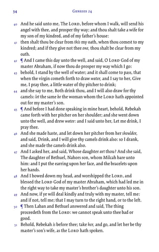 54 Genesis 24
And he said unto me, The Lord, before whom I walk, will send his
angel with thee, and prosper thy way; and thou shalt take a wife for
my son of my kindred, and of my father’s house:
then shalt thou be clear from this my oath, when thou comest to my
kindred; and if they give not thee one, thou shalt be clear from my
oath.
¶ And I came this day unto the well, and said, O Lord God of my
master Abraham, if now thou do prosper my way which I go:
behold, I stand by the well of water; and it shall come to pass, that
when the virgin cometh forth to draw water, and I say to her, Give
me, I pray thee, a little water of thy pitcher to drink;
and she say to me, Both drink thou, and I will also draw for thy
camels: let the same be the woman whom the Lord hath appointed
out for my master’s son.
¶ And before I had done speaking in mine heart, behold, Rebekah
came forth with her pitcher on her shoulder; and she went down
unto the well, and drew water: and I said unto her, Let me drink, I
pray thee.
And she made haste, and let down her pitcher from her shoulder,
and said, Drink, and I will give thy camels drink also: so I drank,
and she made the camels drink also.
And I asked her, and said, Whose daughter art thou? And she said,
The daughter of Bethuel, Nahors son, whom Milcah bare unto
him: and I put the earring upon her face, and the bracelets upon
her hands.
And I bowed down my head, and worshipped the Lord, and
blessed the Lord God of my master Abraham, which had led me in
the right way to take my master’s brother’s daughter unto his son.
And now, if ye will deal kindly and truly with my master, tell me:
and if not, tell me; that I may turn to the right hand, or to the left.
¶ Then Laban and Bethuel answered and said, The thing
proceedeth from the Lord: we cannot speak unto thee bad or
good.
Behold, Rebekah is before thee; take her, and go, and let her be thy
master’s son’s wife, as the Lord hath spoken.
40
41
42
43
44
45
46
47
48
49
50
51
 