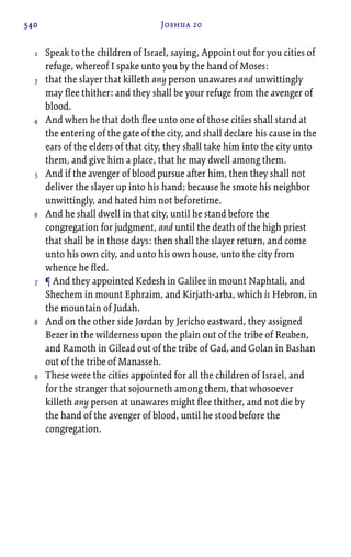 540 Joshua 20
Speak to the children of Israel, saying, Appoint out for you cities of
refuge, whereof I spake unto you by the hand of Moses:
that the slayer that killeth any person unawares and unwittingly
may flee thither: and they shall be your refuge from the avenger of
blood.
And when he that doth flee unto one of those cities shall stand at
the entering of the gate of the city, and shall declare his cause in the
ears of the elders of that city, they shall take him into the city unto
them, and give him a place, that he may dwell among them.
And if the avenger of blood pursue after him, then they shall not
deliver the slayer up into his hand; because he smote his neighbor
unwittingly, and hated him not beforetime.
And he shall dwell in that city, until he stand before the
congregation for judgment, and until the death of the high priest
that shall be in those days: then shall the slayer return, and come
unto his own city, and unto his own house, unto the city from
whence he fled.
¶ And they appointed Kedesh in Galilee in mount Naphtali, and
Shechem in mount Ephraim, and Kirjath-arba, which is Hebron, in
the mountain of Judah.
And on the other side Jordan by Jericho eastward, they assigned
Bezer in the wilderness upon the plain out of the tribe of Reuben,
and Ramoth in Gilead out of the tribe of Gad, and Golan in Bashan
out of the tribe of Manasseh.
These were the cities appointed for all the children of Israel, and
for the stranger that sojourneth among them, that whosoever
killeth any person at unawares might flee thither, and not die by
the hand of the avenger of blood, until he stood before the
congregation.
2
3
4
5
6
7
8
9
 