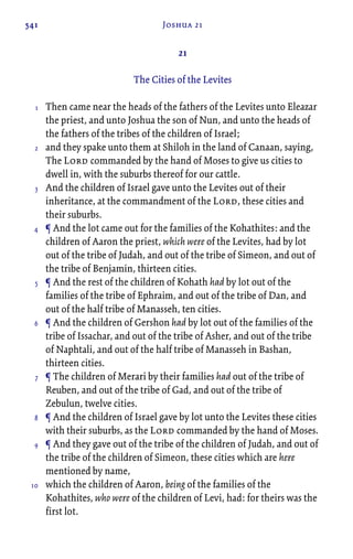541 Joshua 21
21
The Cities of the Levites
Then came near the heads of the fathers of the Levites unto Eleazar
the priest, and unto Joshua the son of Nun, and unto the heads of
the fathers of the tribes of the children of Israel;
and they spake unto them at Shiloh in the land of Canaan, saying,
The Lord commanded by the hand of Moses to give us cities to
dwell in, with the suburbs thereof for our cattle.
And the children of Israel gave unto the Levites out of their
inheritance, at the commandment of the Lord, these cities and
their suburbs.
¶ And the lot came out for the families of the Kohathites: and the
children of Aaron the priest, which were of the Levites, had by lot
out of the tribe of Judah, and out of the tribe of Simeon, and out of
the tribe of Benjamin, thirteen cities.
¶ And the rest of the children of Kohath had by lot out of the
families of the tribe of Ephraim, and out of the tribe of Dan, and
out of the half tribe of Manasseh, ten cities.
¶ And the children of Gershon had by lot out of the families of the
tribe of Issachar, and out of the tribe of Asher, and out of the tribe
of Naphtali, and out of the half tribe of Manasseh in Bashan,
thirteen cities.
¶ The children of Merari by their families had out of the tribe of
Reuben, and out of the tribe of Gad, and out of the tribe of
Zebulun, twelve cities.
¶ And the children of Israel gave by lot unto the Levites these cities
with their suburbs, as the Lord commanded by the hand of Moses.
¶ And they gave out of the tribe of the children of Judah, and out of
the tribe of the children of Simeon, these cities which are here
mentioned by name,
which the children of Aaron, being of the families of the
Kohathites, who were of the children of Levi, had: for theirs was the
first lot.
1
2
3
4
5
6
7
8
9
10
 