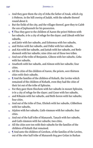542 Joshua 21
And they gave them the city of Arba the father of Anak, which city
is Hebron, in the hill country of Judah, with the suburbs thereof
round about it.
But the fields of the city, and the villages thereof, gave they to Caleb
the son of Jephunneh for his possession.
¶ Thus they gave to the children of Aaron the priest Hebron with
her suburbs, to be a city of refuge for the slayer; and Libnah with her
suburbs,
and Jattir with her suburbs, and Eshtemoa with her suburbs,
and Holon with her suburbs, and Debir with her suburbs,
and Ain with her suburbs, and Juttah with her suburbs, and Beth-
shemesh with her suburbs; nine cities out of those two tribes.
And out of the tribe of Benjamin, Gibeon with her suburbs, Geba
with her suburbs,
Anathoth with her suburbs, and Almon with her suburbs; four
cities.
All the cities of the children of Aaron, the priests, were thirteen
cities with their suburbs.
¶ And the families of the children of Kohath, the Levites which
remained of the children of Kohath, even they had the cities of
their lot out of the tribe of Ephraim.
For they gave them Shechem with her suburbs in mount Ephraim,
to be a city of refuge for the slayer; and Gezer with her suburbs,
and Kibzaim with her suburbs, and Beth-horon with her suburbs;
four cities.
And out of the tribe of Dan, Eltekeh with her suburbs, Gibbethon
with her suburbs,
Aijalon with her suburbs, Gath-rimmon with her suburbs; four
cities.
And out of the half tribe of Manasseh, Tanach with her suburbs,
and Gath-rimmon with her suburbs; two cities.
All the cities were ten with their suburbs for the families of the
children of Kohath that remained.
¶ And unto the children of Gershon, of the families of the Levites,
out of the other half tribe of Manasseh they gave Golan in Bashan
11
12
13
14
15
16
17
18
19
20
21
22
23
24
25
26
27
 